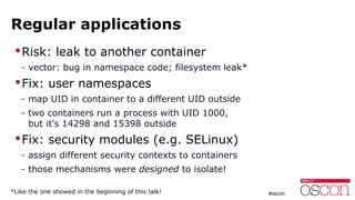 Regular applications
Risk: leak to another container
- vector: bug in namespace code; filesystem leak*
Fix: user namespaces
- map UID in container to a different UID outside
- two containers run a process with UID 1000,
but it's 14298 and 15398 outside
Fix: security modules (e.g. SELinux)
- assign different security contexts to containers
- those mechanisms were designed to isolate!
*Like the one showed in the beginning of this talk!
 