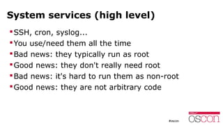 System services (high level)
SSH, cron, syslog...
You use/need them all the time
Bad news: they typically run as root
Good news: they don't really need root
Bad news: it's hard to run them as non-root
Good news: they are not arbitrary code
 