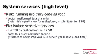 System services (high level)
Risk: running arbitrary code as root
- vector: malformed data or similar
(note: risk is pretty low for syslog/cron; much higher for SSH)
Fix: isolate sensitive services
- run SSH on bastion host, or in a VM
- note: this is not container-specific
(if someone hacks into your SSH server, you'll have a bad time)
 