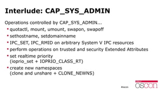 Interlude: CAP_SYS_ADMIN
Operations controlled by CAP_SYS_ADMIN...
 quotactl, mount, umount, swapon, swapoff
 sethostname, setdomainname
 IPC_SET, IPC_RMID on arbitrary System V IPC resources
 perform operations on trusted and security Extended Attributes
 set realtime priority
(ioprio_set + IOPRIO_CLASS_RT)
 create new namespaces
(clone and unshare + CLONE_NEWNS)
 