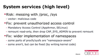 System services (high level)
Risk: messing with /proc, /sys
- vector: malicious code
Fix: prevent unauthorized access control
- Mandatory Access Control (AppArmor, SELinux)
- remount read-only, then drop CAP_SYS_ADMIN to prevent remount
Fix: wider implementation of namespaces
- some parts of procfs/sysfs are “namespace-aware”
- some aren't, but can be fixed (by writing kernel code)
 