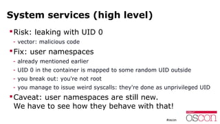 System services (high level)
Risk: leaking with UID 0
- vector: malicious code
Fix: user namespaces
- already mentioned earlier
- UID 0 in the container is mapped to some random UID outside
- you break out: you're not root
- you manage to issue weird syscalls: they're done as unprivileged UID
Caveat: user namespaces are still new.
We have to see how they behave with that!
 