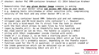 /* shocker: docker PoC VMM-container breakout (C) 2014 Sebastian Krahmer
*
* Demonstrates that any given docker image someone is asking
* you to run in your docker setup can access ANY file on your host,
* e.g. dumping hosts /etc/shadow or other sensitive info, compromising
* security of the host and any other docker VM's on it.
*
* docker using container based VMM: Sebarate pid and net namespace,
* stripped caps and RO bind mounts into container's /. However
* as its only a bind-mount the fs struct from the task is shared
* with the host which allows to open files by file handles
* (open_by_handle_at()). As we thankfully have dac_override and
* dac_read_search we can do this. The handle is usually a 64bit
* string with 32bit inodenumber inside (tested with ext4).
* Inode of / is always 2, so we have a starting point to walk
* the FS path and brute force the remaining 32bit until we find the
* desired file (It's probably easier, depending on the fhandle export
* function used for the FS in question: it could be a parent inode# or
* the inode generation which can be obtained via an ioctl).
* [In practise the remaining 32bit are all 0 :]
 