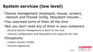 System services (low level)
Device management (keyboard, mouse, screen),
network and firewall config, filesystem mounts...
You use/need some of them all the time
But you don't need any of them in your containers
- physical device management is done by the host
- network configuration and filesystems are setup by the host
Exceptions:
- custom mounts (FUSE)
- network appliances
 