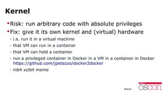 Kernel
Risk: run arbitrary code with absolute privileges
Fix: give it its own kernel and (virtual) hardware
- i.e. run it in a virtual machine
- that VM can run in a container
- that VM can hold a container
- run a privileged container in Docker in a VM in a container in Docker
https://github.com/jpetazzo/docker2docker
- inb4 xzibit meme
 