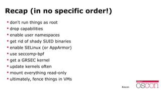 Recap (in no specific order!)
 don't run things as root
 drop capabilities
 enable user namespaces
 get rid of shady SUID binaries
 enable SELinux (or AppArmor)
 use seccomp-bpf
 get a GRSEC kernel
 update kernels often
 mount everything read-only
 ultimately, fence things in VMs
 