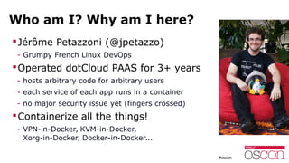 Who am I? Why am I here?
Jérôme Petazzoni (@jpetazzo)
- Grumpy French Linux DevOps
Operated dotCloud PAAS for 3+ years
- hosts arbitrary code for arbitrary users
- each service of each app runs in a container
- no major security issue yet (fingers crossed)
Containerize all the things!
- VPN-in-Docker, KVM-in-Docker,
Xorg-in-Docker, Docker-in-Docker...
 
