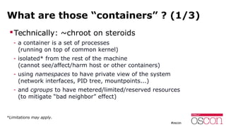 What are those “containers” ? (1/3)
Technically: ~chroot on steroids
- a container is a set of processes
(running on top of common kernel)
- isolated* from the rest of the machine
(cannot see/affect/harm host or other containers)
- using namespaces to have private view of the system
(network interfaces, PID tree, mountpoints...)
- and cgroups to have metered/limited/reserved resources
(to mitigate “bad neighbor” effect)
*Limitations may apply.
 