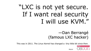 “LXC is not yet secure.
If I want real security
I will use KVM.”
—Dan Berrangé
(famous LXC hacker)
This was in 2011. The L...