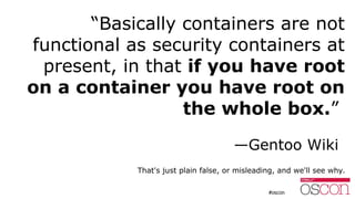 “Basically containers are not
functional as security containers at
present, in that if you have root
on a container you ha...