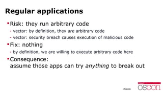 Regular applications
Risk: they run arbitrary code
- vector: by definition, they are arbitrary code
- vector: security breach causes execution of malicious code
Fix: nothing
- by definition, we are willing to execute arbitrary code here
Consequence:
assume those apps can try anything to break out
 