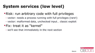 System services (low level)
Risk: run arbitrary code with full privileges
- vector: needs a process running with full privileges (rare!)
- vector: malformed data, unchecked input… classic exploit
Fix: treat it as “kernel”
- we'll see that immediately in the next section
 