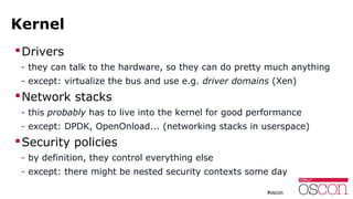Kernel
Drivers
- they can talk to the hardware, so they can do pretty much anything
- except: virtualize the bus and use e.g. driver domains (Xen)
Network stacks
- this probably has to live into the kernel for good performance
- except: DPDK, OpenOnload... (networking stacks in userspace)
Security policies
- by definition, they control everything else
- except: there might be nested security contexts some day
 