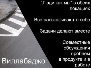 Виллабаджо
“Люди как мы” в обеих
локациях
Все рассказывают о себе
Задачи делают вместе
Совместные
обсуждения
проблем
в продукте и в
работе
 