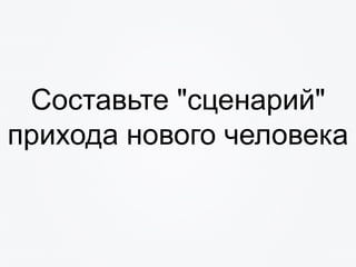 Составьте "сценарий"
прихода нового человека
 