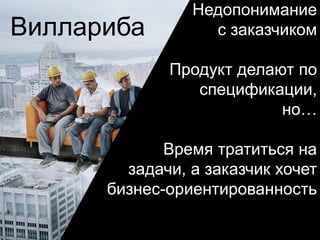 Виллариба
Недопонимание
с заказчиком
Продукт делают по
спецификации,
но…
Время тратиться на
задачи, а заказчик хочет
бизнес-ориентированность
 
