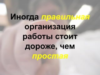 Иногда правильная
организация
работы стоит
дороже, чем
простая
 