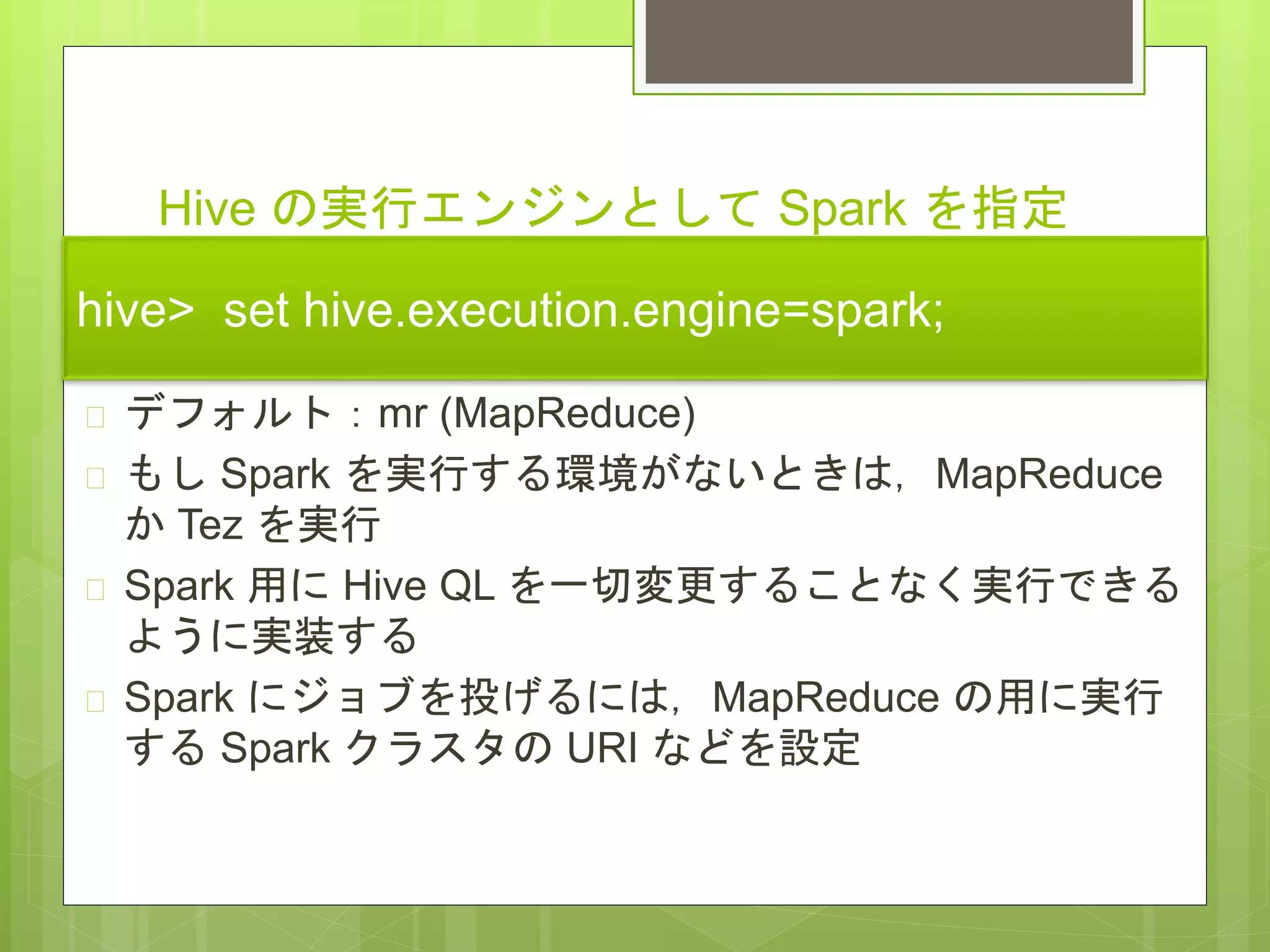 Hive の実行エンジンとして Spark を指定
する方法
 デフォルト：mr (MapReduce)
 もし Spark を実行する環境がないときは，MapReduce
か Tez を実行
 Spark 用に Hive QL を一切変更することなく実行できる
ように実装する
 Spark にジョブを投げるには，MapReduce の用に実行
する Spark クラスタの URI などを設定
hive> set hive.execution.engine=spark;
 