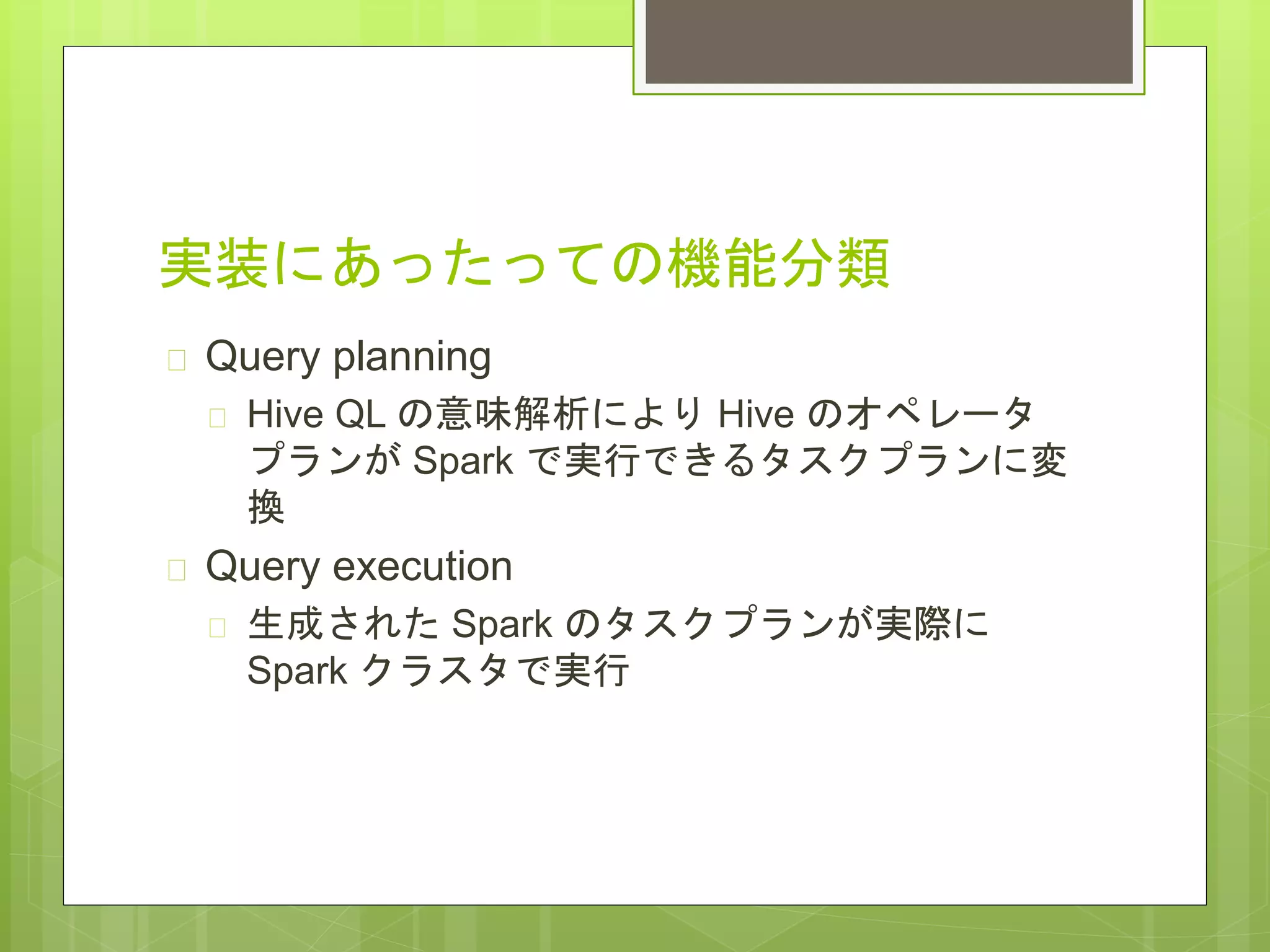 実装にあったっての機能分類
 Query planning
 Hive QL の意味解析により Hive のオペレータ
プランが Spark で実行できるタスクプランに変
換
 Query execution
 生成された Spark のタスクプランが実際に
Spark クラスタで実行
 