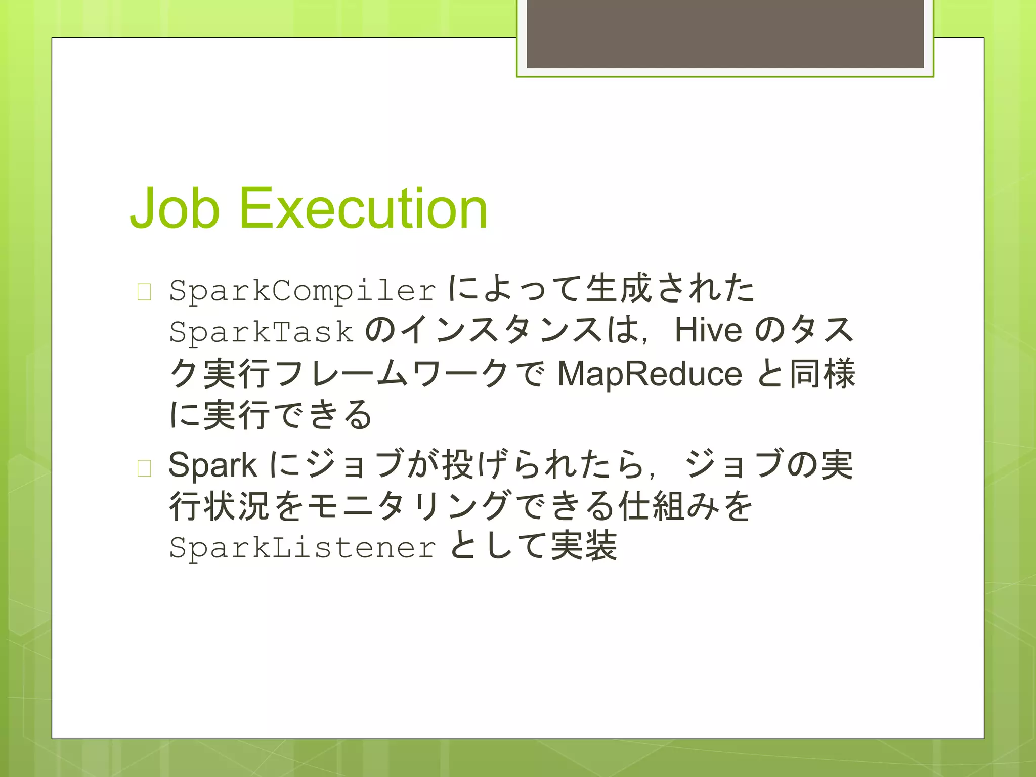 Job Execution
 SparkCompiler によって生成された
SparkTask のインスタンスは，Hive のタス
ク実行フレームワークで MapReduce と同様
に実行できる
 Spark にジョブが投げられたら，ジョブの実
行状況をモニタリングできる仕組みを
SparkListener として実装
 