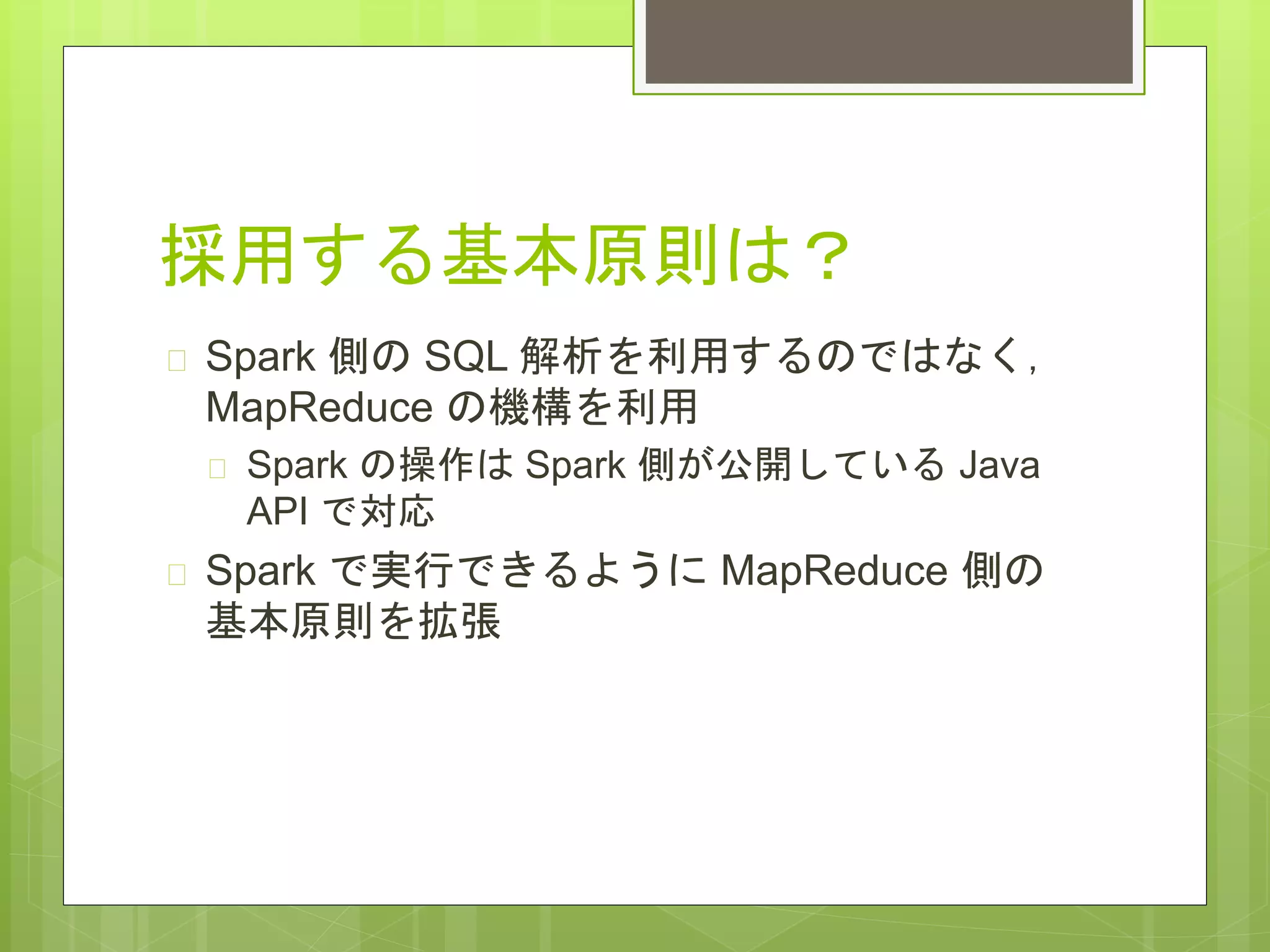 採用する基本原則は？
 Spark 側の SQL 解析を利用するのではなく，
MapReduce の機構を利用
 Spark の操作は Spark 側が公開している Java
API で対応
 Spark で実行できるように MapReduce 側の
基本原則を拡張
 