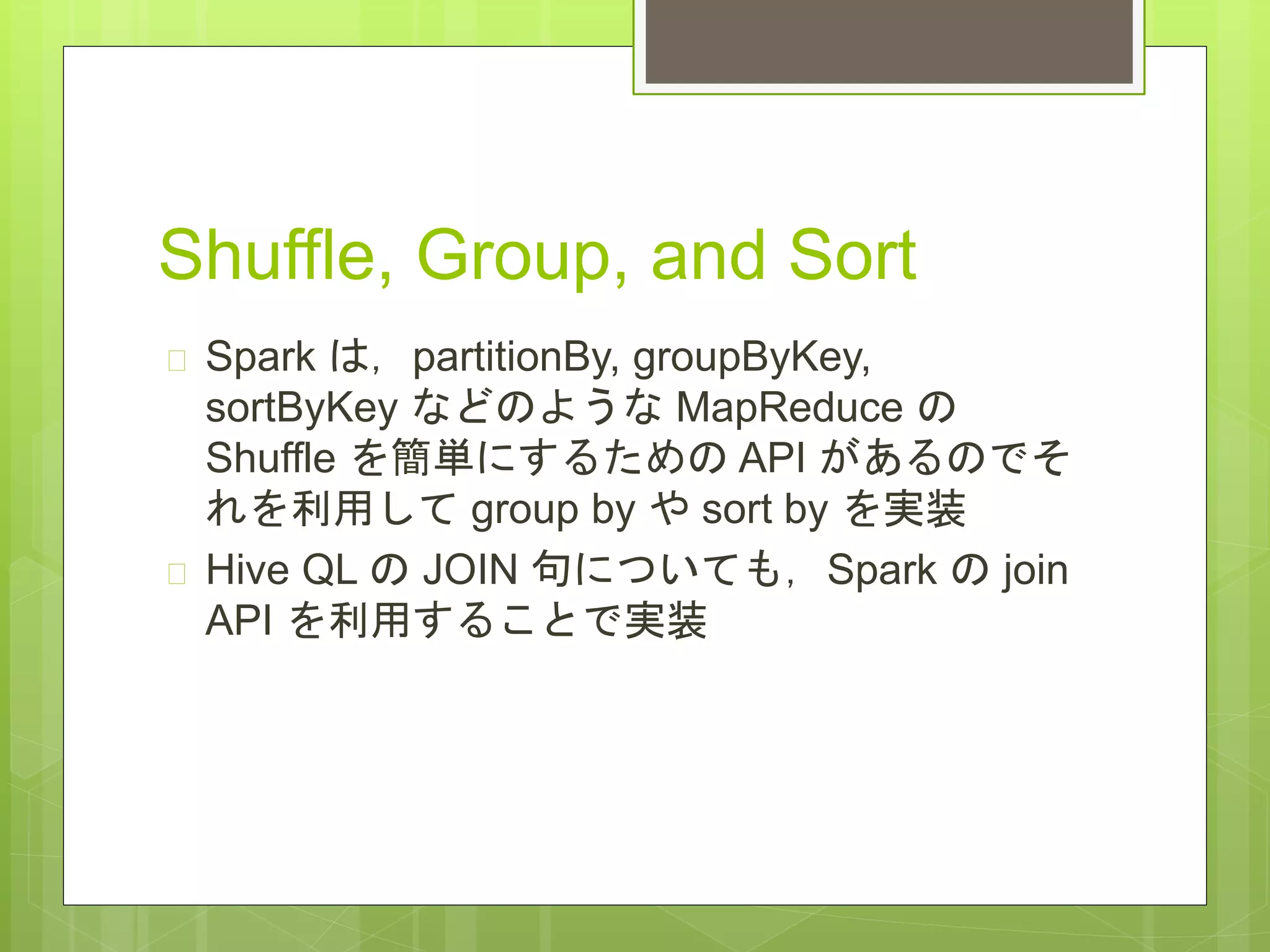Shuffle, Group, and Sort
 Spark は，partitionBy, groupByKey,
sortByKey などのような MapReduce の
Shuffle を簡単にするための API があるのでそ
れを利用して group by や sort by を実装
 Hive QL の JOIN 句についても，Spark の join
API を利用することで実装
 