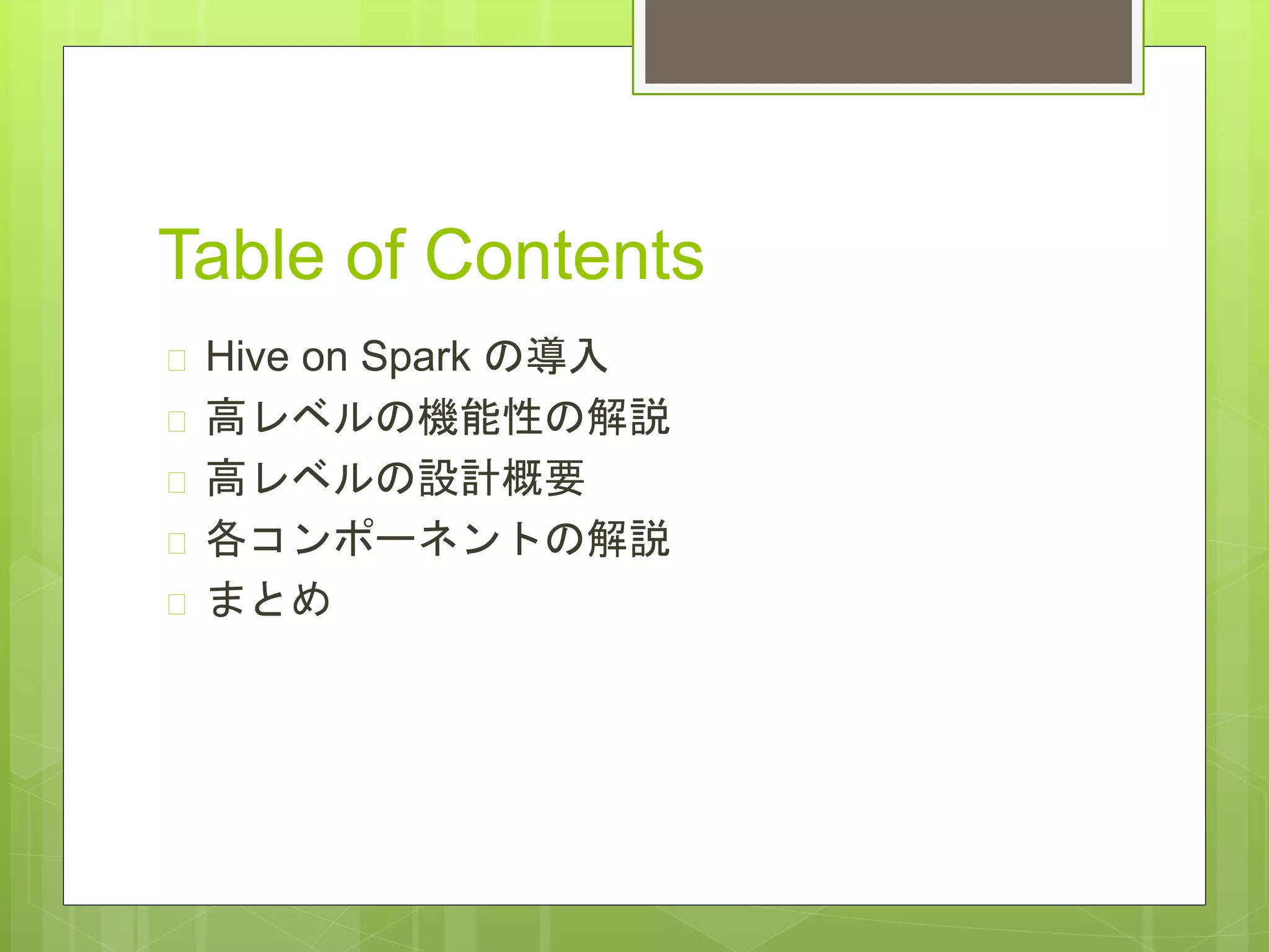 Table of Contents
 Hive on Spark の導入
 高レベルの機能性の解説
 高レベルの設計概要
 各コンポーネントの解説
 まとめ
 