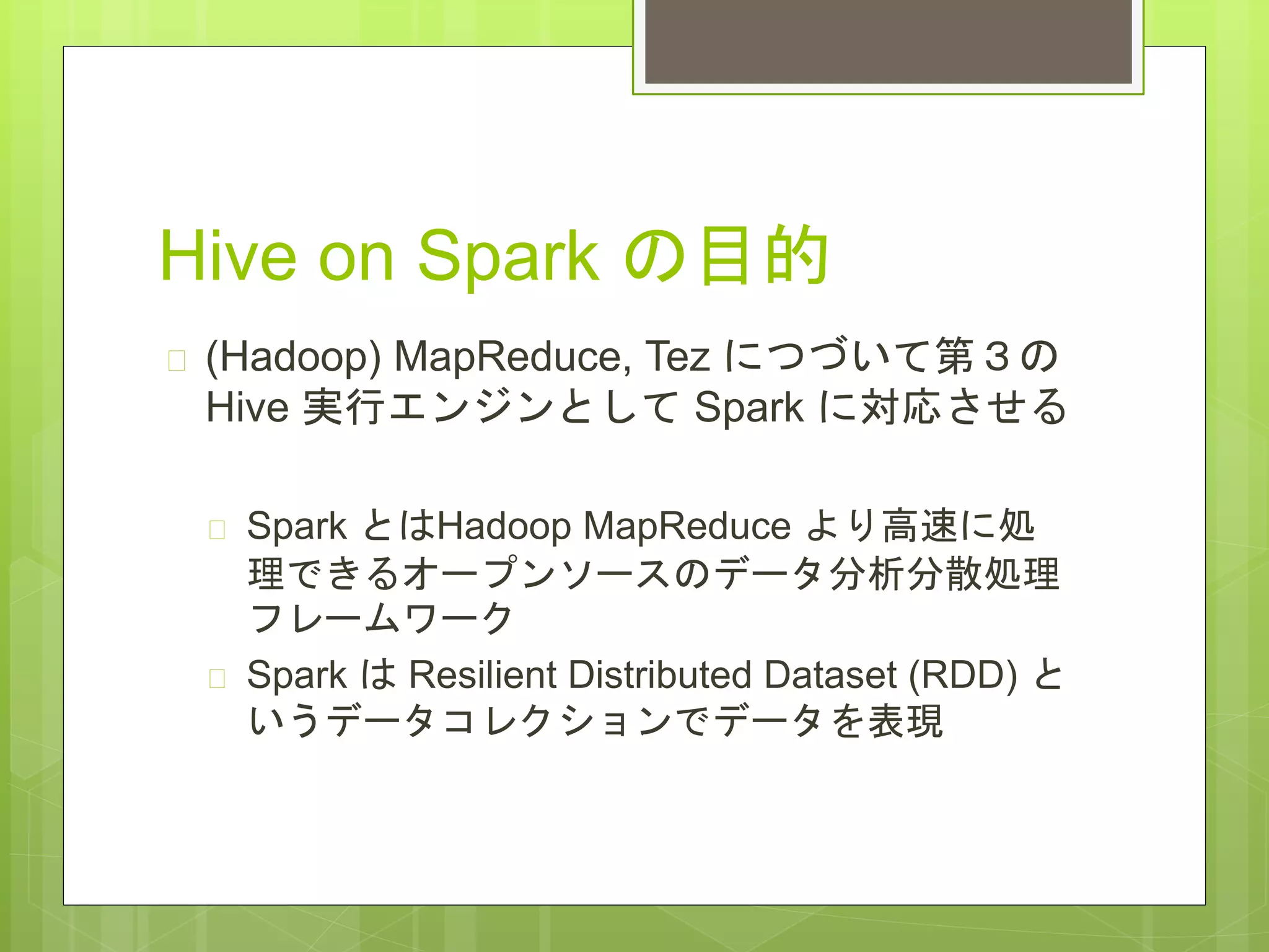 Hive on Spark の目的
 (Hadoop) MapReduce, Tez につづいて第３の
Hive 実行エンジンとして Spark に対応させる
 Spark とはHadoop MapReduce より高速に処
理できるオープンソースのデータ分析分散処理
フレームワーク
 Spark は Resilient Distributed Dataset (RDD) と
いうデータコレクションでデータを表現
 