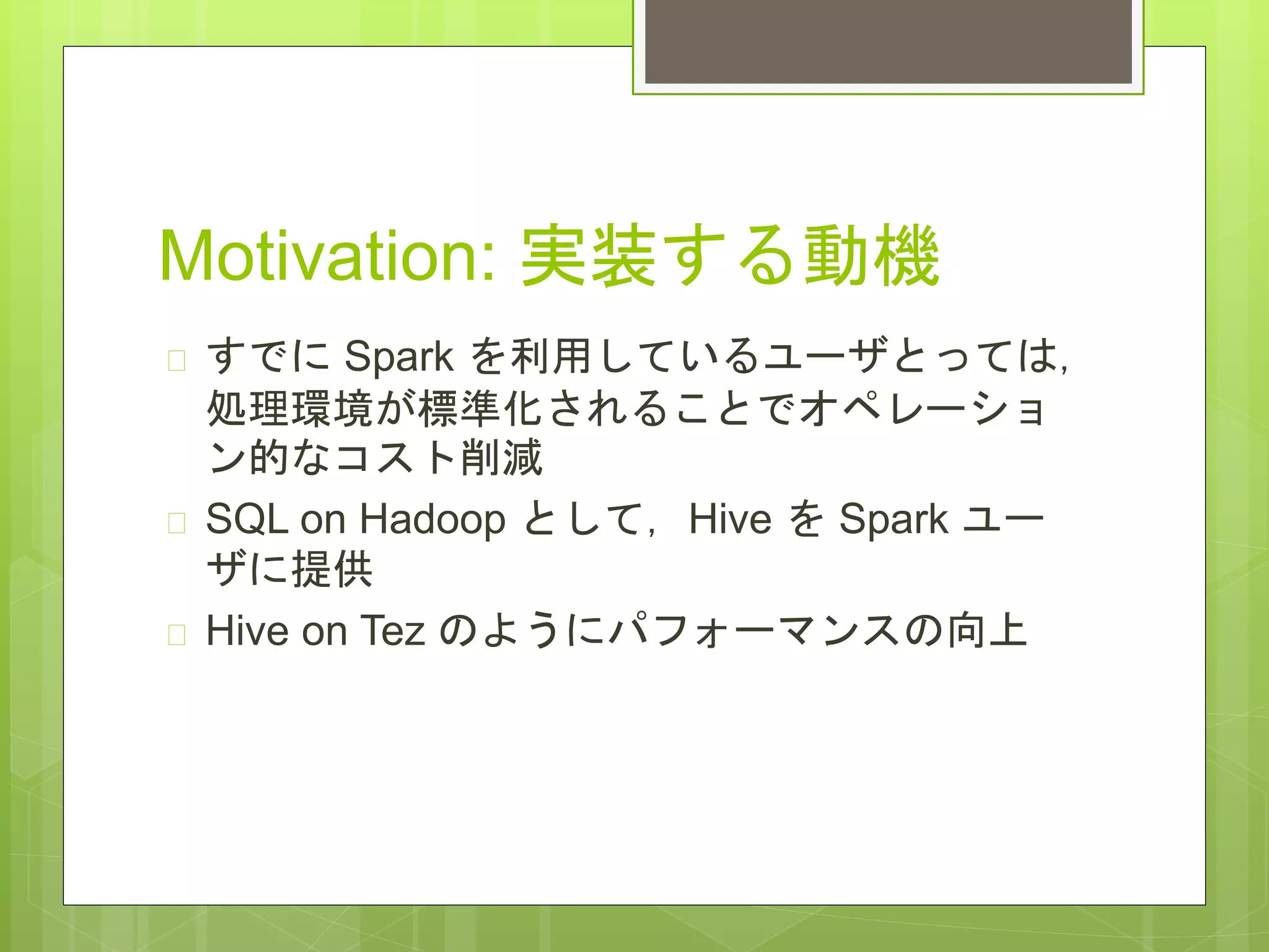 Motivation: 実装する動機
 すでに Spark を利用しているユーザとっては，
処理環境が標準化されることでオペレーショ
ン的なコスト削減
 SQL on Hadoop として，Hive を Spark ユー
ザに提供
 Hive on Tez のようにパフォーマンスの向上
 