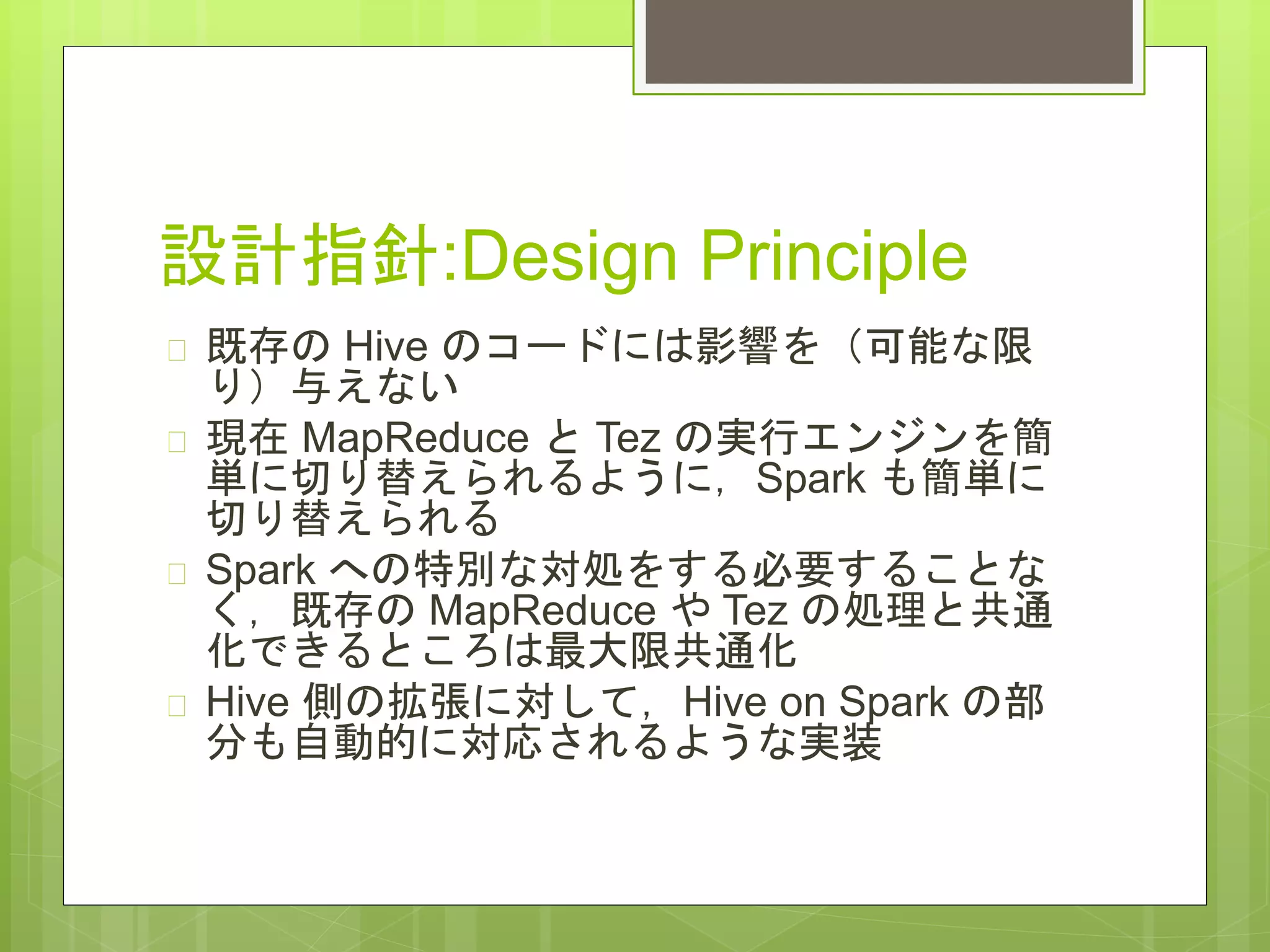 設計指針:Design Principle
 既存の Hive のコードには影響を（可能な限
り）与えない
 現在 MapReduce と Tez の実行エンジンを簡
単に切り替えられるように，Spark も簡単に
切り替えられる
 Spark への特別な対処をする必要することな
く，既存の MapReduce や Tez の処理と共通
化できるところは最大限共通化
 Hive 側の拡張に対して，Hive on Spark の部
分も自動的に対応されるような実装
 