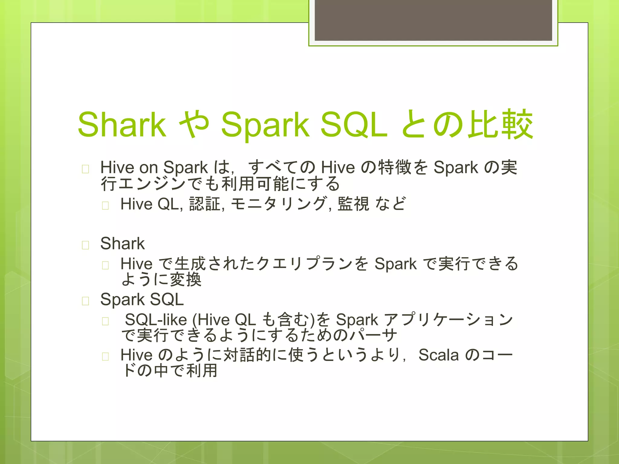 Shark や Spark SQL との比較
 Hive on Spark は，すべての Hive の特徴を Spark の実
行エンジンでも利用可能にする
 Hive QL, 認証, モニタリング, 監視 など
 Shark
 Hive で生成されたクエリプランを Spark で実行できる
ように変換
 Spark SQL
 SQL-like (Hive QL も含む)を Spark アプリケーション
で実行できるようにするためのパーサ
 Hive のように対話的に使うというより，Scala のコー
ドの中で利用
 