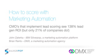 How to score with !
Marketing Automation
CMO’s that implement lead scoring see 138% lead
gen ROI (but only 21% of companies do!)
John Zaterka - IBM Silverpop, a marketing automation platform
Brian Rants – DMX, a marketing automation agency
 
