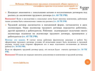 Кандидат знакомится с локальными актами и коллективным договором под
роспись до заключения трудового договора (ст. 68 ТК РФ)
Внимание! Если в последствии в локальные акты будут внесены изменения, работники
также должны быть ознакомлены с ними под роспись (ст. 22 ТК РФ)
Трудовой договор заключается в письменной форме, составляется в двух
экземплярах. Один экземпляр трудового договора передается работнику,
другой хранится у работодателя. Работник подтверждает получение своего
экземпляра подписью на экземпляре трудового договора, хранящемся у
работодателя (ст. 67 ТК РФ).
Почему это важно. В случае когда работник фактически допущен к работе без
оформления трудового договора условие об испытании может быть включено в трудовой
договор, только если стороны оформили его в виде отдельного соглашения до начала
работы (ст. 70 ТК РФ).
Если не оформить трудовой договор сразу, его нельзя будет считать срочным (ст. 58 ТК
РФ).
Внимание! В таком же порядке вносятся дополнения и изменения в трудовой договор.
11www.kdelo.ru
Вебинар «Оформление трудовых отношений: общие правила и
специфика приема отдельных категорий» от
журнала
 