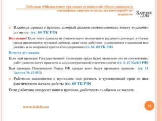 Издается приказ о приеме, который должен соответствовать тексту трудового
договора (ст. 68 ТК РФ)
Внимание! Если текст приказа не соответствует положениям трудового договора, в случае
спора применяется трудовой договор, даже если работник ознакомился с приказом под
роспись и не возражал против его содержания (ст. 56, 68 ТК РФ)
Почему это важно.
Если при проверке Государственной инспекции труда будет выявлено это не соответствие,
работодателя могут привлечь к административной ответственности (ст. 5. 27 КоАП РФ)
При проверке Пенсионного Фонда РФ прежде всего будут проверять приказы (ст. 11
Закона № 27-ФЗ)
Работник знакомится с приказом под роспись в трехдневный срок со дня
фактического начала работы (ст. 68 ТК РФ)
Если работник попросит копию приказа, работодатель обязан ее выдать
12www.kdelo.ru
Вебинар «Оформление трудовых отношений: общие правила и
специфика приема отдельных категорий» от
журнала
 
