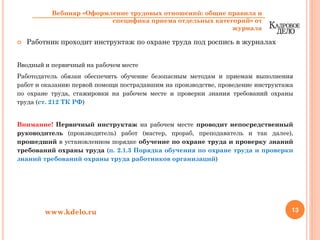 Работник проходит инструктаж по охране труда под роспись в журналах
Вводный и первичный на рабочем месте
Работодатель обязан обеспечить обучение безопасным методам и приемам выполнения
работ и оказанию первой помощи пострадавшим на производстве, проведение инструктажа
по охране труда, стажировки на рабочем месте и проверки знания требований охраны
труда (ст. 212 ТК РФ)
Внимание! Первичный инструктаж на рабочем месте проводит непосредственный
руководитель (производитель) работ (мастер, прораб, преподаватель и так далее),
прошедший в установленном порядке обучение по охране труда и проверку знаний
требований охраны труда (п. 2.1.3 Порядка обучения по охране труда и проверки
знаний требований охраны труда работников организаций)
13www.kdelo.ru
Вебинар «Оформление трудовых отношений: общие правила и
специфика приема отдельных категорий» от
журнала
 