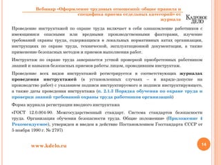 Проведение инструктажей по охране труда включает в себя ознакомление работников с
имеющимися опасными или вредными производственными факторами, изучение
требований охраны труда, содержащихся в локальных нормативных актах организации,
инструкциях по охране труда, технической, эксплуатационной документации, а также
применение безопасных методов и приемов выполнения работ.
Инструктаж по охране труда завершается устной проверкой приобретенных работником
знаний и навыков безопасных приемов работы лицом, проводившим инструктаж.
Проведение всех видов инструктажей регистрируется в соответствующих журналах
проведения инструктажей (в установленных случаях – в наряде-допуске на
производство работ) с указанием подписи инструктируемого и подписи инструктирующего,
а также даты проведения инструктажа (п. 2.1.3 Порядка обучения по охране труда и
проверки знаний требований охраны труда работников организаций)
Форма журнала регистрации вводного инструктажа
«ГОСТ 12.0.004-90. Межгосударственный стандарт. Система стандартов безопасности
труда. Организация обучения безопасности труда. Общие положения» (Приложение 4
Рекомендуемое), утвержден и введен в действие Постановлением Госстандарта СССР от
5 ноября 1990 г. № 2797)
14www.kdelo.ru
Вебинар «Оформление трудовых отношений: общие правила и
специфика приема отдельных категорий» от
журнала
 