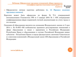 Оформляется личная карточка работника (п. 12 Правил ведения
трудовых книжек)
Карточка может быть оформлена по форме № Т-2, утвержденной
постановлением Госкомстата РФ от 5 января 2004 № 1 «Об утверждении
унифицированных форм первичной учетной документации по учету труда и
его оплаты»
Сведения об образовании вносятся на основании Федерального закона от 5 мая
2014 г. № 84-ФЗ «Об особенностях правового регулирования отношений в
сфере образования в связи с принятием в Российскую Федерацию
Республики Крым и образованием в составе Российской Федерации новых
субъектов - Республики Крым и города федерального значения Севастополя
и о внесении изменений в Федеральный закон «Об образовании в Российской
Федерации»
15www.kdelo.ru
Вебинар «Оформление трудовых отношений: общие правила и
специфика приема отдельных категорий» от
журнала
 