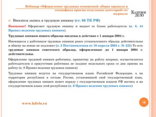 Вносится запись в трудовую книжку (ст. 66 ТК РФ)
Внимание! Оформляет трудовую книжку и выдает ее бланк работодатель (п. 8, 44
Правил ведения трудовых книжек).
Трудовые книжки нового образца введены в действие с 1 января 2004 г.
Имеющиеся у работников трудовые книжки ранее установленного образца действительны
и обмену на новые не подлежат (п. 2 Постановления от 16 апреля 2003 г. № 225) То есть
трудовые книжки советского образца, оформленные до 1 января 2004 г.
действительны.
Оформление трудовой книжки работнику, принятому на работу впервые, осуществляется
работодателем в присутствии работника не позднее недельного срока со дня приема на
работу (п. 8 Правил ведения трудовых книжек).
Трудовые книжки ведутся на государственном языке Российской Федерации, а на
территории республики в составе России, установившей свой государственный язык,
оформление трудовых книжек может наряду с государственным языком РФ вестись и на
государственном языке этой республики (п. 6 Правил ведения трудовых книжек)
18www.kdelo.ru
Вебинар «Оформление трудовых отношений: общие правила и
специфика приема отдельных категорий» от
журнала
 