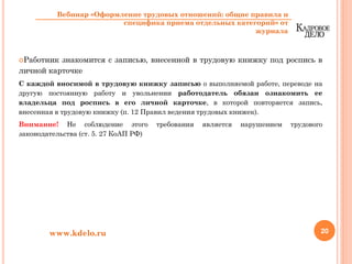 Работник знакомится с записью, внесенной в трудовую книжку под роспись в
личной карточке
С каждой вносимой в трудовую книжку записью о выполняемой работе, переводе на
другую постоянную работу и увольнении работодатель обязан ознакомить ее
владельца под роспись в его личной карточке, в которой повторяется запись,
внесенная в трудовую книжку (п. 12 Правил ведения трудовых книжек).
Внимание! Не соблюдение этого требования является нарушением трудового
законодательства (ст. 5. 27 КоАП РФ)
20www.kdelo.ru
Вебинар «Оформление трудовых отношений: общие правила и
специфика приема отдельных категорий» от
журнала
 
