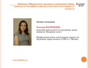 Автор и ведущая:
Татьяна ВАСИЛЬЕВА,
ведущий консультант по трудовому праву
журнала «Кадровое дело»
Профессиональную деятельность юриста по
трудовому праву начала в ГИТ в г. Москве
www.kdelo.ru
Вебинар «Оформление трудовых отношений: общие
правила и специфика приема отдельных категорий» от
журнала
 