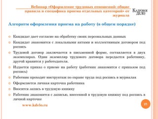 Алгоритм оформления приема на работу (в общем порядке)
Кандидат дает согласие на обработку своих персональных данных
Кандидат знакомится с локальными актами и коллективным договором под
роспись
Трудовой договор заключается в письменной форме, составляется в двух
экземплярах. Один экземпляр трудового договора передается работнику,
другой хранится у работодателя.
Издается приказ о приеме на работу (работник знакомится с приказом под
роспись)
Работник проходит инструктаж по охране труда под роспись в журналах
Оформляется личная карточка работника
Вносится запись в трудовую книжку
Работник знакомится с записью, внесенной в трудовую книжку под роспись в
личной карточке
21www.kdelo.ru
Вебинар «Оформление трудовых отношений: общие
правила и специфика приема отдельных категорий» от
журнала
 