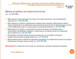 Прием на работу по совместительству
(гл. 44 ТК РФ)
При приеме предъявляются паспорт или иной документ, удостоверяющий
личность (ст. 283 ТК РФ)
При приеме на работу, требующую специальных знаний, работодатель имеет
право потребовать от работника предъявления документа об образовании и (или)
о квалификации либо его надлежаще заверенной копии (ст. 283 ТК РФ)
При приеме на работу с вредными и (или) опасными условиями труда
необходимо затребовать справку о характере и условиях труда по основному
месту работы (ст. 283 ТК РФ)
В трудовом договоре обязательно указание на то, что работа является
совместительством и режим работы (ст. 57 ТК РФ)
Продолжительность рабочего времени при работе по совместительству не должна
превышать четырех часов в день (ст. 284 ТК РФ)
Внимание! С совместителем лучше не заключать срочные трудовые договоры
23www.kdelo.ru
Вебинар «Оформление трудовых отношений: общие правила и
специфика приема отдельных категорий» от
журнала
 