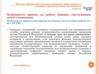 Особенности приема на работу бывших госслужащих,
детей и инвалидов
Особенности оформления приема на бывших госслужащих работу (ст.
64.1 ТК РФ)
Граждане, замещавшие должности государственной или муниципальной
службы, перечень которых устанавливается нормативными правовыми
актами Российской Федерации, в течение двух лет после увольнения с
государственной или муниципальной службы имеют право замещать
должности в организациях, если отдельные функции государственного
управления данными организациями входили в должностные (служебные)
обязанности государственного или муниципального служащего, только с
согласия соответствующей комиссии по соблюдению требований к
служебному поведению государственных или муниципальных служащих и
урегулированию конфликта интересов, которое дается в порядке,
устанавливаемом нормативными правовыми актами Российской
Федерации
24www.kdelo.ru
Вебинар «Оформление трудовых отношений: общие правила и
специфика приема отдельных категорий» от
журнала
 
