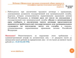 Работодатель при заключении трудового договора с гражданами,
замещавшими должности государственной или муниципальной службы,
перечень которых устанавливается нормативными правовыми актами
Российской Федерации, в течение двух лет после их увольнения с
государственной или муниципальной службы обязан в десятидневный
срок сообщать о заключении такого договора представителю
нанимателя (работодателю) государственного или муниципального
служащего по последнему месту его службы в порядке,
устанавливаемом нормативными правовыми актами Российской
Федерации
Внимание! Ответственность за нарушение этого требования –
административный штраф на должностных лиц – от двадцати тысяч до
пятидесяти тысяч рублей; на юридических лиц – от ста тысяч до пятисот тысяч
рублей (ст. 19.29 КоАП РФ).
25www.kdelo.ru
Вебинар «Оформление трудовых отношений: общие правила и
специфика приема отдельных категорий» от
журнала
 