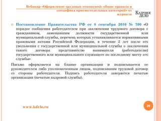 Постановление Правительства РФ от 8 сентября 2010 № 700 «О
порядке сообщения работодателем при заключении трудового договора с
гражданином, замещавшим должности государственной или
муниципальной службы, перечень которых устанавливается нормативными
правовыми актами Российской Федерации, в течение 2 лет после его
увольнения с государственной или муниципальной службы о заключении
такого договора представителю нанимателя (работодателю)
государственного или муниципального служащего по последнему месту его
службы»
Письмо оформляется на бланке организации и подписывается ее
руководителем либо уполномоченным лицом, подписавшим трудовой договор
со стороны работодателя. Подпись работодателя заверяется печатью
организации (печатью кадровой службы).
26www.kdelo.ru
Вебинар «Оформление трудовых отношений: общие правила и
специфика приема отдельных категорий» от
журнала
 
