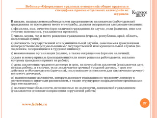 В письме, направляемом работодателем представителю нанимателя (работодателю)
гражданина по последнему месту его службы, должны содержаться следующие сведения:
а) фамилия, имя, отчество (при наличии) гражданина (в случае, если фамилия, имя или
отчество изменялись, указываются прежние);
б) число, месяц, год и место рождения гражданина (страна, республика, край, область,
населенный пункт);
в) должность государственной или муниципальной службы, замещаемая гражданином
непосредственно перед увольнением с государственной или муниципальной службы (по
сведениям, содержащимся в трудовой книжке);
г) наименование организации (полное, а также сокращенное (при его наличии));
д) дата и номер приказа (распоряжения) или иного решения работодателя, согласно
которому гражданин принят на работу;
е) дата заключения трудового договора и срок, на который он заключен (указывается дата
начала работы, а в случае, если заключается срочный трудовой договор, - срок его
действия и обстоятельства (причины), послужившие основанием для заключения срочного
трудового договора);
ж) наименование должности, которую занимает гражданин по трудовому договору в
соответствии со штатным расписанием, а также структурное подразделение организации
(при его наличии);
з) должностные обязанности, исполняемые по должности, занимаемой гражданином
(указываются основные направления поручаемой работы)
27www.kdelo.ru
Вебинар «Оформление трудовых отношений: общие правила и
специфика приема отдельных категорий» от
журнала
 