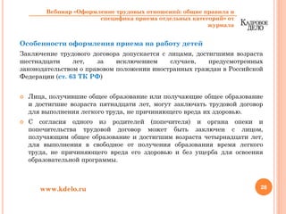 Особенности оформления приема на работу детей
Заключение трудового договора допускается с лицами, достигшими возраста
шестнадцати лет, за исключением случаев, предусмотренных
законодательством о правовом положении иностранных граждан в Российской
Федерации (ст. 63 ТК РФ)
Лица, получившие общее образование или получающие общее образование
и достигшие возраста пятнадцати лет, могут заключать трудовой договор
для выполнения легкого труда, не причиняющего вреда их здоровью.
С согласия одного из родителей (попечителя) и органа опеки и
попечительства трудовой договор может быть заключен с лицом,
получающим общее образование и достигшим возраста четырнадцати лет,
для выполнения в свободное от получения образования время легкого
труда, не причиняющего вреда его здоровью и без ущерба для освоения
образовательной программы.
28www.kdelo.ru
Вебинар «Оформление трудовых отношений: общие правила и
специфика приема отдельных категорий» от
журнала
 