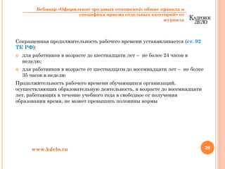 Сокращенная продолжительность рабочего времени устанавливается (ст. 92
ТК РФ):
для работников в возрасте до шестнадцати лет – не более 24 часов в
неделю;
для работников в возрасте от шестнадцати до восемнадцати лет – не более
35 часов в неделю
Продолжительность рабочего времени обучающихся организаций,
осуществляющих образовательную деятельность, в возрасте до восемнадцати
лет, работающих в течение учебного года в свободное от получения
образования время, не может превышать половины нормы
29www.kdelo.ru
Вебинар «Оформление трудовых отношений: общие правила и
специфика приема отдельных категорий» от
журнала
 