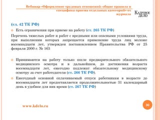 (гл. 42 ТК РФ)
Есть ограничения при приеме на работу (ст. 265 ТК РФ)
Перечень тяжелых работ и работ с вредными или опасными условиями труда,
при выполнении которых запрещается применение труда лиц моложе
восемнадцати лет, утвержден постановлением Правительства РФ от 25
февраля 2000 г. № 163
Принимаются на работу только после предварительного обязательного
медицинского осмотра и в дальнейшем, до достижения возраста
восемнадцати лет, ежегодно подлежат обязательному медицинскому
осмотру за счет работодателя (ст. 266 ТК РФ).
Ежегодный основной оплачиваемый отпуск работникам в возрасте до
восемнадцати лет предоставляется продолжительностью 31 календарный
день в удобное для них время (ст. 267 ТК РФ)
30www.kdelo.ru
Вебинар «Оформление трудовых отношений: общие правила и
специфика приема отдельных категорий» от
журнала
 