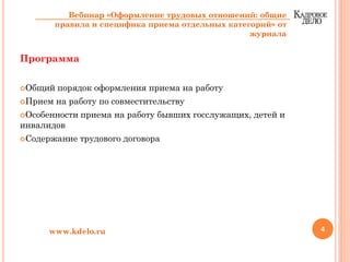 Программа
Общий порядок оформления приема на работу
Прием на работу по совместительству
Особенности приема на работу бывших госслужащих, детей и
инвалидов
Содержание трудового договора
4www.kdelo.ru
Вебинар «Оформление трудовых отношений: общие
правила и специфика приема отдельных категорий» от
журнала
 